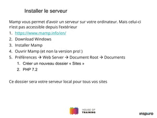 Mamp vous permet d’avoir un serveur sur votre ordinateur. Mais celui-ci
n’est pas accessible depuis l’extérieur
1. https://www.mamp.info/en/
2. Download Windows
3. Installer Mamp
4. Ouvrir Mamp (et non la version pro! )
5. Préférences  Web Server  Document Root  Documents
1. Créer un nouveau dossier « Sites »
2. PHP 7.2
Ce dossier sera votre serveur local pour tous vos sites
Installer le serveur
 