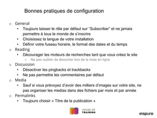 o General
• Toujours laisser le rôle par défaut sur “Subscriber” et ne jamais
permettre à tous le monde de s’inscrire
• Choisissez la langue de votre installation
• Définir votre fuseau horaire, le format des dates et du temps
o Reading
• Décourager les moteurs de recherches tant que vous créez le site
- Ne pas oublier de décocher lors de la mise en ligne
o Discussion
• Désactiver les pingbacks et trackbacks
• Ne pas permettre les commentaires par défaut
o Media
• Sauf si vous prévoyez d’avoir des milliers d’images sur votre site, ne
pas organiser les medias dans des fichiers par mois et par année
o Permalinks
• Toujours choisir « Titre de la publication »
Bonnes pratiques de configuration
 