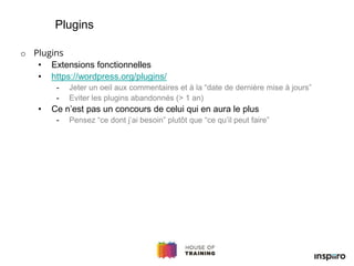 o Plugins
• Extensions fonctionnelles
• https://wordpress.org/plugins/
- Jeter un oeil aux commentaires et à la “date de dernière mise à jours”
- Eviter les plugins abandonnés (> 1 an)
• Ce n’est pas un concours de celui qui en aura le plus
- Pensez “ce dont j’ai besoin” plutôt que “ce qu’il peut faire”
Plugins
 