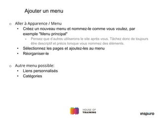 o Aller à Apparence / Menu
• Créez un nouveau menu et nommez-le comme vous voulez, par
exemple "Menu principal"
- Pensez que d’autres utiliserons le site après vous. Tâchez donc de toujours
être descriptif et précis lorsque vous nommez des éléments.
• Sélectionnez les pages et ajoutez-les au menu
• Réorganiser-le
o Autre menu possible:
• Liens personnalisés
• Catégories
Ajouter un menu
 