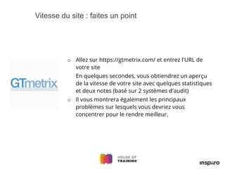 o Allez sur https://gtmetrix.com/ et entrez l'URL de
votre site
En quelques secondes, vous obtiendrez un aperçu
de la vitesse de votre site avec quelques statistiques
et deux notes (basé sur 2 systèmes d'audit)
o Il vous montrera également les principaux
problèmes sur lesquels vous devriez vous
concentrer pour le rendre meilleur.
Vitesse du site : faites un point
 