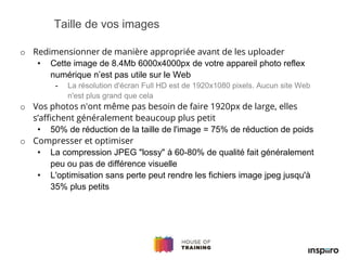 o Redimensionner de manière appropriée avant de les uploader
• Cette image de 8.4Mb 6000x4000px de votre appareil photo reflex
numérique n’est pas utile sur le Web
- La résolution d'écran Full HD est de 1920x1080 pixels. Aucun site Web
n'est plus grand que cela
o Vos photos n'ont même pas besoin de faire 1920px de large, elles
s’affichent généralement beaucoup plus petit
• 50% de réduction de la taille de l'image = 75% de réduction de poids
o Compresser et optimiser
• La compression JPEG "lossy" à 60-80% de qualité fait généralement
peu ou pas de différence visuelle
• L'optimisation sans perte peut rendre les fichiers image jpeg jusqu'à
35% plus petits
Taille de vos images
 
