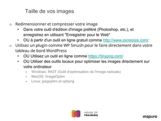 o Redimensionner et compresser votre image
• Dans votre outil d'édition d'image préféré (Photoshop, etc.), et
enregistrez en utilisant "Enregistrer pour le Web"
• OU à partir d'un outil en ligne gratuit comme http://www.picresize.com/
o Utilisez un plugin comme WP Smush pour le faire directement dans votre
tableau de bord WordPress
• OU Utilisez un outil en ligne comme https://tinypng.com/
• OU Utiliser des outils locaux pour optimiser les images directement sur
votre ordinateur
- Windows: RIOT (Outil d'optimisation de l'image radicale)
- MacOS: ImageOptim
- Linux: jpegoptim et optipng
Taille de vos images
 