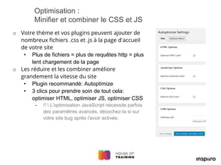 o Votre thème et vos plugins peuvent ajouter de
nombreux fichiers .css et .js à la page d'accueil
de votre site
• Plus de fichiers = plus de requêtes http = plus
lent chargement de la page
o Les réduire et les combiner améliore
grandement la vitesse du site
• Plugin recommandé: Autoptimize
• 3 clics pour prendre soin de tout cela:
optimiser HTML, optimiser JS, optimiser CSS
- /!  L'optimisation JavaScript nécessite parfois
des paramètres avancés, décochez-la si sur
votre site bug après l'avoir activée.
Optimisation :
Minifier et combiner le CSS et JS
 