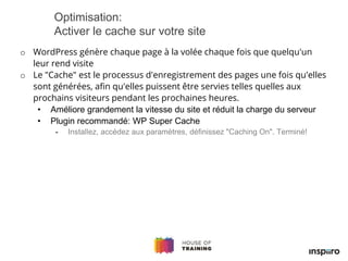 o WordPress génère chaque page à la volée chaque fois que quelqu'un
leur rend visite
o Le "Cache" est le processus d'enregistrement des pages une fois qu'elles
sont générées, afin qu'elles puissent être servies telles quelles aux
prochains visiteurs pendant les prochaines heures.
• Améliore grandement la vitesse du site et réduit la charge du serveur
• Plugin recommandé: WP Super Cache
- Installez, accédez aux paramètres, définissez "Caching On". Terminé!
Optimisation:
Activer le cache sur votre site
 