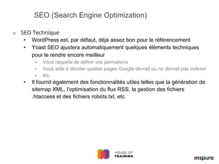 o SEO Technique
• WordPress est, par défaut, déjà assez bon pour le référencement
• Yoast SEO ajustera automatiquement quelques éléments techniques
pour le rendre encore meilleur
- Vous rappelle de définir vos permaliens
- Vous aide à décider quelles pages Google devrait ou ne devrait pas indexer
- etc.
• Il fournit également des fonctionnalités utiles telles que la génération de
sitemap XML, l'optimisation du flux RSS, la gestion des fichiers
.htaccess et des fichiers robots.txt, etc.
SEO (Search Engine Optimization)
 