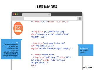 ALT
L’attribut ALT permet
de donner des
informations aux
moteurs de
recherches, mais aussi
d’afficher un texte si
l’image ne charge pas.
LES IMAGES
<a href="url">texte du lien</a>
<img src="pic_mountain.jpg"
alt="Mountain View" width="128"
height="128">
<img src="pic_mountain.jpg"
alt="Mountain View"
style="width:304px;height:228px;">
<a href="index.html">
<img src="smiley.gif" alt="HTML
tutorial" style="width:42px;
height:42px;">
</a>
À privilégier
Car évite les
conflits.
 