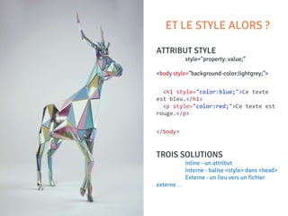 ATTRIBUT STYLE
style="property: value;"
<body style="background-color:lightgrey;">
<h1 style="color:blue;">Ce texte
est bleu.</h1>
<p style="color:red;">Ce texte est
rouge.</p>
</body>
TROIS SOLUTIONS
Inline - un attribut
Interne - balise <style> dans <head>
Externe - un lieu vers un fichier
externe…
ET LE STYLE ALORS ?
 