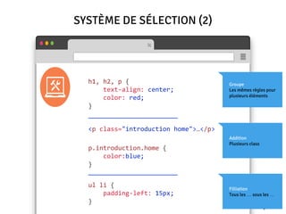 SYSTÈME DE SÉLECTION (2)
h1, h2, p {
text-align: center;
color: red;
}
Groupe
Les mêmes règles pour
plusieurs éléments
Addition
Plusieurs class
<p class="introduction home">…</p>
p.introduction.home {
color:blue;
}
Filliation
Tous les … sous les …
ul li {
padding-left: 15px;
}
————————————————————————
————————————————————————
 