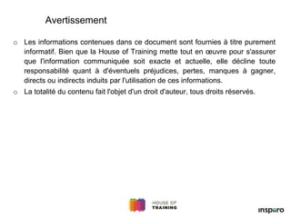 Avertissement
o Les informations contenues dans ce document sont fournies à titre purement
informatif. Bien que la House of Training mette tout en œuvre pour s'assurer
que l'information communiquée soit exacte et actuelle, elle décline toute
responsabilité quant à d'éventuels préjudices, pertes, manques à gagner,
directs ou indirects induits par l'utilisation de ces informations.
o La totalité du contenu fait l'objet d'un droit d'auteur, tous droits réservés.
 
