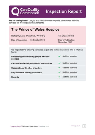 | Inspection Report | The Prince of Wales Hospice | November 2013 www.cqc.org.uk 1
Inspection Report
We are the regulator: Our job is to check whether hospitals, care homes and care
services are meeting essential standards.
The Prince of Wales Hospice
Halfpenny Lane, Pontefract, WF8 4BG Tel: 01977708868
Date of Inspection: 04 October 2013 Date of Publication:
November 2013
We inspected the following standards as part of a routine inspection. This is what we
found:
Respecting and involving people who use
services
Met this standard
Care and welfare of people who use services Met this standard
Cooperating with other providers Met this standard
Requirements relating to workers Met this standard
Records Met this standard
 