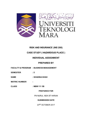 RISK AND INSURANCE (INS 200)
CASE STUDY ( HAZARDOUS PLACE )
INDIVIDUAL ASSIGNMENT
PREPARED BY
FACULTY & PROGRAM : BUSINESS MANAGEMENT
SEMESTER : 5
NAME : SHADINA SHAH
MATRIC NUMBER :
CLASS : MBM 111 5B
PREPARED FOR
PN NURUL AIDA BT HARUN
SUBMISSION DATE
23RD OCTOBER 2017
 