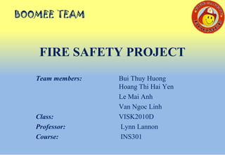 FIRE SAFETY PROJECT
Team members: Bui Thuy Huong
Hoang Thi Hai Yen
Le Mai Anh
Van Ngoc Linh
Class: VISK2010D
Professor: Lynn Lannon
Course: INS301
 