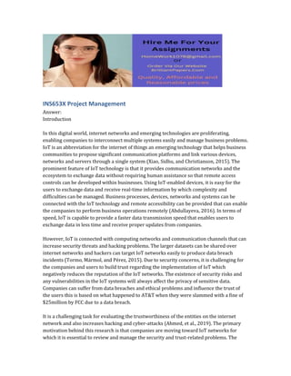 INS653X Project Management
Answer:
Introduction
In this digital world, internet networks and emerging technologies are proliferating,
enabling companies to interconnect multiple systems easily and manage business problems.
IoT is an abbreviation for the internet of things an emerging technology that helps business
communities to propose significant communication platforms and link various devices,
networks and servers through a single system (Xiao, Sidhu, and Christianson, 2015). The
prominent feature of IoT technology is that it provides communication networks and the
ecosystem to exchange data without requiring human assistance so that remote access
controls can be developed within businesses. Using IoT-enabled devices, it is easy for the
users to exchange data and receive real-time information by which complexity and
difficulties can be managed. Business processes, devices, networks and systems can be
connected with the IoT technology and remote accessibility can be provided that can enable
the companies to perform business operations remotely (Abdullayeva, 2016). In terms of
speed, IoT is capable to provide a faster data transmission speed that enables users to
exchange data in less time and receive proper updates from companies.
However, IoT is connected with computing networks and communication channels that can
increase security threats and hacking problems. The larger datasets can be shared over
internet networks and hackers can target IoT networks easily to produce data breach
incidents (Tormo, Mármol, and Pérez, 2015). Due to security concerns, it is challenging for
the companies and users to build trust regarding the implementation of IoT which
negatively reduces the reputation of the IoT networks. The existence of security risks and
any vulnerabilities in the IoT systems will always affect the privacy of sensitive data.
Companies can suffer from data breaches and ethical problems and influence the trust of
the users this is based on what happened to AT&T when they were slammed with a fine of
$25million by FCC due to a data breach.
It is a challenging task for evaluating the trustworthiness of the entities on the internet
network and also increases hacking and cyber-attacks (Ahmed, et al., 2019). The primary
motivation behind this research is that companies are moving toward IoT networks for
which it is essential to review and manage the security and trust-related problems. The
 