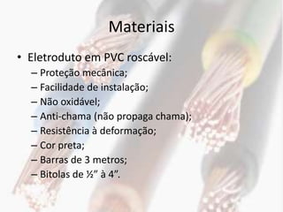 Materiais
• Eletroduto em PVC roscável:
  – Proteção mecânica;
  – Facilidade de instalação;
  – Não oxidável;
  – Anti-chama (não propaga chama);
  – Resistência à deformação;
  – Cor preta;
  – Barras de 3 metros;
  – Bitolas de ½” à 4”.
 