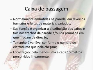 Caixa de passagem
– Normalmente embutidas na parede, em diversos
  formatos e feitas de materiais variados;
– Sua função é organizar a distribuição dos cabos e
  fios nos trechos da parede e/ou da prumada em
  que mudam de direção;
– Tamanho é variável conforme o número de
  eletrodutos que nela chegam;
– Localização: pelo menos uma a cada 15 metros
  percorridos linearmente.
 