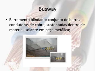 Busway
• Barramento blindado: conjunto de barras
  condutoras de cobre, sustentadas dentro de
  material isolante em peça metálica;
 