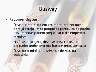 Busway
• Recomendações:
  – Deve ser montado em um momento em que a
    obra já esteja limpa porque as partículas de poeira
    nas emendas podem prejudicar o desempenho
    térmico;
  – Na fase de projeto, deve-se prever o uso de
    bloqueios antichama nos barramentos verticais;
  – Deve ter o mínimo possível de desvios na
    trajetória.
 