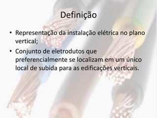 Definição
• Representação da instalação elétrica no plano
  vertical;
• Conjunto de eletrodutos que
  preferencialmente se localizam em um único
  local de subida para as edificações verticais.
 