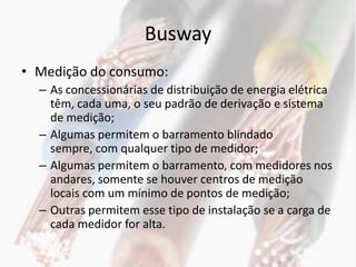 Busway
• Medição do consumo:
  – As concessionárias de distribuição de energia elétrica
    têm, cada uma, o seu padrão de derivação e sistema
    de medição;
  – Algumas permitem o barramento blindado
    sempre, com qualquer tipo de medidor;
  – Algumas permitem o barramento, com medidores nos
    andares, somente se houver centros de medição
    locais com um mínimo de pontos de medição;
  – Outras permitem esse tipo de instalação se a carga de
    cada medidor for alta.
 