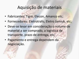 Aquisição de materiais
• Fabricantes: Tigre, Elecon, Amanco etc;
• Fornecedores: Eletrotrafo, Eletro Jamiuk, etc;
• Deve-se levar em consideração o volume de
  material a ser comprado, a logística de
  transporte, prazo de entrega, etc;
• Pagamento e entrega dependem da
  negociação.
 