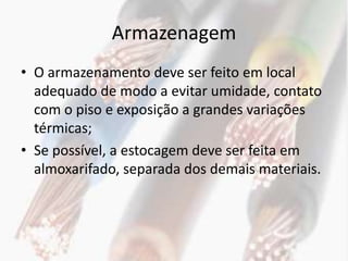 Armazenagem
• O armazenamento deve ser feito em local
  adequado de modo a evitar umidade, contato
  com o piso e exposição a grandes variações
  térmicas;
• Se possível, a estocagem deve ser feita em
  almoxarifado, separada dos demais materiais.
 