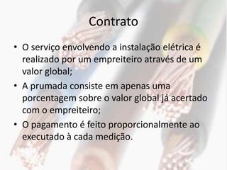 Contrato
• O serviço envolvendo a instalação elétrica é
  realizado por um empreiteiro através de um
  valor global;
• A prumada consiste em apenas uma
  porcentagem sobre o valor global já acertado
  com o empreiteiro;
• O pagamento é feito proporcionalmente ao
  executado à cada medição.
 