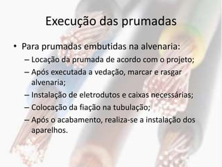 Execução das prumadas
• Para prumadas embutidas na alvenaria:
  – Locação da prumada de acordo com o projeto;
  – Após executada a vedação, marcar e rasgar
    alvenaria;
  – Instalação de eletrodutos e caixas necessárias;
  – Colocação da fiação na tubulação;
  – Após o acabamento, realiza-se a instalação dos
    aparelhos.
 