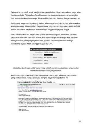 Sebagai tanda maaf, untuk menjernihkan perselisihan faham antara kami, saya telah
hadiahkan buku 7 Keajaiban Rezeki dengan berdoa agar ia dapat menyenangkan
hati beliau atas kesalahan saya. Alhamdulillah buku itu diterima dengan senang hati.
Suatu pagi, saya mendapat reply, beliau telah menerima buku itu dan telah maafkan
kesalahan saya. Alhamdulillah. Seperti biasa, pagi hari itu, saya akan sedekah RM1
sehari. Di kala itu saya hanya ada beberapa ringgit sahaja yang tinggal.
Oleh sebab di kala itu, saya dalam proses sembuh daripada kesihatan, perawat
perubatan alternatif saya iaitu Master Rey telah menyarankan saya agar sedekah
sebagai ikhtiar percepat penyembuhan, justeru, saya hampir habiskan saya
menderma di jalan Allah sehingga tinggal RM1.++.
Baki akaun bank saya sekitar pukul 6 pagi setelah hampir menghabiskan amaun untuk
menderma sebagai ikhtiar penyembuhan.
Kemudian, saya buka emel untuk menyemak kalau-kalau ada emel baru masuk
yang perlu dibalas. Tanpa disangka-sangka, saya mendapat emel ini.
10
 