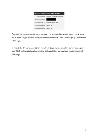 Bermula daripada kisah ini, saya semakin berani memberi walau akaun bank saya
surut wang ringgit kerana saya yakin Allah beri rezeki pada mereka yang memberi di
jalan-Nya.
Ia mendidik diri saya agar berani memberi. Saya ingin orang lain percaya dengan
janji Allah bahawa Allah akan melipat kali gandakan hamba-Nya yang memberi di
jalan-Nya.
12
 
