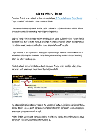 Kisah Amirul Iman
Saudara Amirul Iman adalah antara pembeli ebook 9 Formula Pantas Seru Rezeki .
Sejurus beliau membaca, beliau terus amalkan.
Di kala beliau mendapatkan ebook saya, tatkala itu, saya diberitahu, beliau dalam
proses keluar daripada tahap kewangan yang kritikal.
Seperti yang pernah dibaca dalam laman jualan. Saya buat ebook ini bukan hanya
sekadar buat duit semata-mata. Saya ingin menginspirasikan jutaan orang melalui
penulisan saya yang mendekatkan insan kepada Sang Pencipta.
Saya melihat ia sebagai suatu kewajipan apabila saya melihat keluhan-keluhan di
Facebook tentang duit. Mereka kerap mengeluh tentang ketidak-cukupkan wang.
Oleh itu, lahirnya ebook ini.
Berikut adalah screenshot akaun bank saudara Amirul Iman apabila telah diberi
saranan oleh saya agar berani memberi di jalan Ilahi.
Itu adalah baki akaun banknya pada 13 Disember 2012. Ketika itu, saya diberitahu,
beliau dalam proses pulih daripada mengalami tekanan perasaan kerana masalah
kewangan yang sedang dihadapi.
Allahu akbar. Sudah jadi kewajipan saya membantu beliau. Hasil konsultansi, saya
sarankan beliau mula amalkan formula ke 8.
13
 