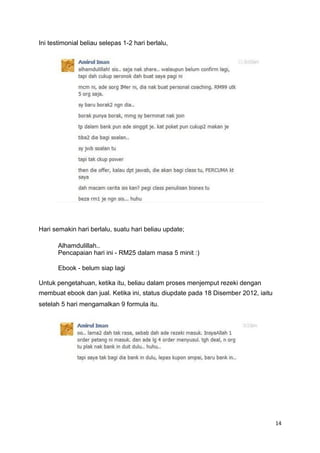 Ini testimonial beliau selepas 1-2 hari berlalu,
Hari semakin hari berlalu, suatu hari beliau update;
Alhamdulillah..
Pencapaian hari ini - RM25 dalam masa 5 minit :)
Ebook - belum siap lagi
Untuk pengetahuan, ketika itu, beliau dalam proses menjemput rezeki dengan
membuat ebook dan jual. Ketika ini, status diupdate pada 18 Disember 2012, iaitu
setelah 5 hari mengamalkan 9 formula itu.
14
 