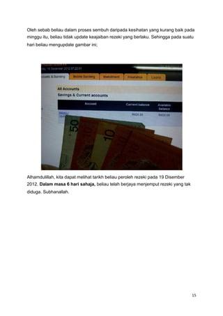 Oleh sebab beliau dalam proses sembuh daripada kesihatan yang kurang baik pada
minggu itu, beliau tidak update keajaiban rezeki yang berlaku. Sehingga pada suatu
hari beliau mengupdate gambar ini;
Alhamdulillah, kita dapat melihat tarikh beliau peroleh rezeki pada 19 Disember
2012. Dalam masa 6 hari sahaja, beliau telah berjaya menjemput rezeki yang tak
diduga. Subhanallah.
15
 