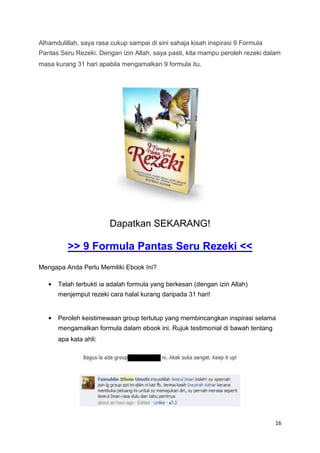 Alhamdulillah, saya rasa cukup sampai di sini sahaja kisah inspirasi 9 Formula
Pantas Seru Rezeki. Dengan izin Allah, saya pasti, kita mampu peroleh rezeki dalam
masa kurang 31 hari apabila mengamalkan 9 formula itu.
Dapatkan SEKARANG!
>> 9 Formula Pantas Seru Rezeki <<
Mengapa Anda Perlu Memiliki Ebook Ini?


Telah terbukti ia adalah formula yang berkesan (dengan izin Allah)
menjemput rezeki cara halal kurang daripada 31 hari!
Peroleh keistimewaan group tertutup yang membincangkan inspirasi selama
mengamalkan formula dalam ebook ini. Rujuk testimonial di bawah tentang
apa kata ahli:
16
 