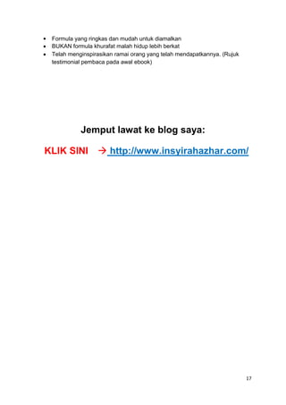 


Formula yang ringkas dan mudah untuk diamalkan
BUKAN formula khurafat malah hidup lebih berkat
Telah menginspirasikan ramai orang yang telah mendapatkannya. (Rujuk
testimonial pembaca pada awal ebook)
Jemput lawat ke blog saya:
KLIK SINI http://www.insyirahazhar.com/
17
 