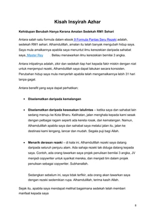 Kisah Insyirah Azhar
Kehidupan Berubah Hanya Kerana Amalan Sedekah RM1 Sehari
Antara salah satu formula dalam ebook 9 Formula Pantas Seru Rezeki adalah,
sedekah RM1 sehari. Alhamdulillah, amalan itu telah banyak mengubah hidup saya.
Saya mula amalkannya apabila saya menuntut ilmu kerezekian daripada sahabat
saya, Master Rey . Beliau menawarkan ilmu kerezekian bernilai 3 angka.
Antara intipatinya adalah, zikir dan sedekah tiap hari kepada fakir miskin dengan niat
untuk menjemput rezeki, Alhamdulillah saya dapat lakukan secara konsisten.
Perubahan hidup saya mula menyerlah apabila telah mengamalkannya lebih 31 hari
tanpa gagal.
Antara benefit yang saya dapat perhatikan;



Diselamatkan daripada kemalangan
Diselamatkan daripada kesesakan lalulintas – ketika saya dan sahabat lain
sedang menuju ke Kota Bharu. Kelihatan, jalan menghala kepada kami sesak
dengan pelbagai ragam seperti ada kereta rosak, dan kemalangan. Namun,
Alhamdulillah apabila saya dan sahabat saya melalui jalan itu, jalan ke
destinasi kami lengang, lancar dan mudah. Segala puji bagi Allah.
Menarik derasan rezeki – di kala ini, Alhamdulillah rezeki saya datang
daripada seluruh penjuru alam. Ada sahaja rezeki tak diduga datang kepada
saya. Contoh, ada orang tawarkan saya projek penulisan bernilai 3 angka, JV
menjadi copywriter untuk syarikat mereka, dan menjadi tim dalam projek
penulisan sebagai copywriter. Subhanallah.
Sedangkan sebelum ini, saya tidak terfikir, ada orang akan tawarkan saya
dengan rezeki sedemikian rupa. Alhamdulillah, terima kasih Allah.
Sejak itu, apabila saya mendapat melihat bagaimana sedekah telah memberi
manfaat kepada saya
8
 