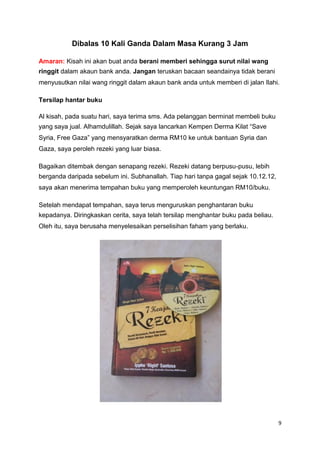 Dibalas 10 Kali Ganda Dalam Masa Kurang 3 Jam
Amaran: Kisah ini akan buat anda berani memberi sehingga surut nilai wang
ringgit dalam akaun bank anda. Jangan teruskan bacaan seandainya tidak berani
menyusutkan nilai wang ringgit dalam akaun bank anda untuk memberi di jalan Ilahi.
Tersilap hantar buku
Al kisah, pada suatu hari, saya terima sms. Ada pelanggan berminat membeli buku
yang saya jual. Alhamdulillah. Sejak saya lancarkan Kempen Derma Kilat “Save
Syria, Free Gaza” yang mensyaratkan derma RM10 ke untuk bantuan Syria dan
Gaza, saya peroleh rezeki yang luar biasa.
Bagaikan ditembak dengan senapang rezeki. Rezeki datang berpusu-pusu, lebih
berganda daripada sebelum ini. Subhanallah. Tiap hari tanpa gagal sejak 10.12.12,
saya akan menerima tempahan buku yang memperoleh keuntungan RM10/buku.
Setelah mendapat tempahan, saya terus menguruskan penghantaran buku
kepadanya. Diringkaskan cerita, saya telah tersilap menghantar buku pada beliau.
Oleh itu, saya berusaha menyelesaikan perselisihan faham yang berlaku.
9
 