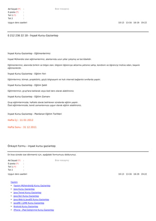 Ad Soyad (*)     :                                  Bize mesajınız
E-posta (*)      :
Tel 1 (*)        :
Tel 2            :

Uygun ders saatleri                                                                                                10-13   13-16   16-19   19-22  




0 212 236 22 18 - İnşaat Kursu Gaziantep




İnşaat Kursu Gaziantep - Eğitmenlerimiz

İnşaat Mühendisi olan eğitmenlerimiz, alanlarında uzun yıllar çalışmış ve tecrübelidir.


Eğitmenlerimiz; alanında birikim ve bilgisi olan, bilgisini öğrenciye aktarma yetisine sahip, kendisini ve öğrenciyi motive eden, başarılı
eğitmenlerdir.

İnşaat Kursu Gaziantep - Eğitim Yeri

Eğitimlerimiz; klimalı, projektörlü, güçlü bilgisayarlı ve hızlı internet bağlantılı sınıflarda yapılır.

İnşaat Kursu Gaziantep - Eğitim Şekli

Eğitimlerimizi, grup'lara katılarak veya özel ders olarak alabilirsiniz.

İnşaat Kursu Gaziantep - Eğitim Zamanı

Grup eğitimlerimizde; haftalık olarak belirlenen sürelerde eğitim yapılır.
Özel eğitimlerimizde; kendi zamanlarınıza uygun olarak eğitim alabilirsiniz.



İnşaat Kursu Gaziantep - Planlanan Eğitim Tarihleri

Hafta İçi : 11 01 2012


Hafta Sonu : 31 12 2011




Önkayıt Formu - inşaat kursu gaziantep


En kısa sürede size dönmemiz için, aşağıdaki formumuzu doldurunuz.

Ad Soyad (*)     :                                  Bize mesajınız
E-posta (*)      :
Tel 1 (*)        :
Tel 2            :

Uygun ders saatleri                                                                                                10-13   13-16   16-19   19-22  



   Yazılım
   • Yazılım Mühendisliği Kursu Gaziantep
   • Java Kursu Gaziantep
   • Java Temel Kursu Gaziantep
   • Java İleri Kursu Gaziantep
   • Java Web & JavaEE Kursu Gaziantep
   • JavaME / J2ME Kursu Gaziantep
   • Android Kursu Gaziantep
   • iPhone - iPad Geliştirme Kursu Gaziantep
 