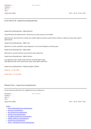 Ad Soyad (*)     :                                  Bize mesajınız
E-posta (*)      :
Tel 1 (*)        :
Tel 2            :

Uygun ders saatleri                                                                                                10-13   13-16   16-19   19-22  




0 212 236 22 18 - İnşaat Kursu Küçükçekmece




İnşaat Kursu Küçükçekmece - Eğitmenlerimiz

İnşaat Mühendisi olan eğitmenlerimiz, alanlarında uzun yıllar çalışmış ve tecrübelidir.


Eğitmenlerimiz; alanında birikim ve bilgisi olan, bilgisini öğrenciye aktarma yetisine sahip, kendisini ve öğrenciyi motive eden, başarılı
eğitmenlerdir.

İnşaat Kursu Küçükçekmece - Eğitim Yeri

Eğitimlerimiz; klimalı, projektörlü, güçlü bilgisayarlı ve hızlı internet bağlantılı sınıflarda yapılır.

İnşaat Kursu Küçükçekmece - Eğitim Şekli

Eğitimlerimizi, grup'lara katılarak veya özel ders olarak alabilirsiniz.

İnşaat Kursu Küçükçekmece - Eğitim Zamanı

Grup eğitimlerimizde; haftalık olarak belirlenen sürelerde eğitim yapılır.
Özel eğitimlerimizde; kendi zamanlarınıza uygun olarak eğitim alabilirsiniz.



İnşaat Kursu Küçükçekmece - Planlanan Eğitim Tarihleri

Hafta İçi : 11 01 2012


Hafta Sonu : 31 12 2011




Önkayıt Formu - inşaat kursu küçükçekmece


En kısa sürede size dönmemiz için, aşağıdaki formumuzu doldurunuz.

Ad Soyad (*)     :                                  Bize mesajınız
E-posta (*)      :
Tel 1 (*)        :
Tel 2            :

Uygun ders saatleri                                                                                                10-13   13-16   16-19   19-22  



   Yazılım
   • Yazılım Mühendisliği Kursu Küçükçekmece
   • Java Kursu Küçükçekmece
   • Java Temel Kursu Küçükçekmece
   • Java İleri Kursu Küçükçekmece
   • Java Web & JavaEE Kursu Küçükçekmece
   • JavaME / J2ME Kursu Küçükçekmece
   • Android Kursu Küçükçekmece
   • iPhone - iPad Geliştirme Kursu Küçükçekmece
 