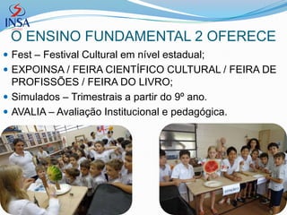 O ENSINO FUNDAMENTAL 2 OFERECE
 Fest – Festival Cultural em nível estadual;
 EXPOINSA / FEIRA CIENTÍFICO CULTURAL / FEIRA DE
  PROFISSÕES / FEIRA DO LIVRO;
 Simulados – Trimestrais a partir do 9º ano.
 AVALIA – Avaliação Institucional e pedagógica.
 