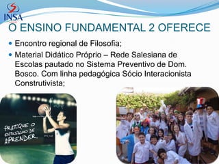 O ENSINO FUNDAMENTAL 2 OFERECE
 Encontro regional de Filosofia;
 Material Didático Próprio – Rede Salesiana de
 Escolas pautado no Sistema Preventivo de Dom.
 Bosco. Com linha pedagógica Sócio Interacionista
 Construtivista;
 