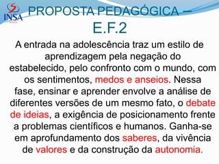 PROPOSTA PEDAGÓGICA                –
                  E.F.2
 A entrada na adolescência traz um estilo de
         aprendizagem pela negação do
estabelecido, pelo confronto com o mundo, com
    os sentimentos, medos e anseios. Nessa
 fase, ensinar e aprender envolve a análise de
diferentes versões de um mesmo fato, o debate
de ideias, a exigência de posicionamento frente
 a problemas científicos e humanos. Ganha-se
 em aprofundamento dos saberes, da vivência
   de valores e da construção da autonomia.
 