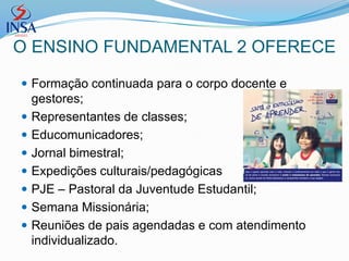 O ENSINO FUNDAMENTAL 2 OFERECE

 Formação continuada para o corpo docente e
    gestores;
   Representantes de classes;
   Educomunicadores;
   Jornal bimestral;
   Expedições culturais/pedagógicas
   PJE – Pastoral da Juventude Estudantil;
   Semana Missionária;
   Reuniões de pais agendadas e com atendimento
    individualizado.
 
