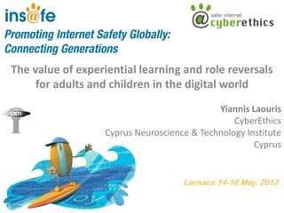 The value of experiential learning and role reversals
     for adults and children in the digital world
                                             Yiannis Laouris
                                                 CyberEthics
                   Cyprus Neuroscience & Technology Institute
                                                      Cyprus


                                     Larnaca 14-16 May, 2012
 