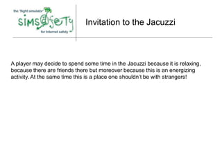 Invitation to the Jacuzzi



A player may decide to spend some time in the Jacuzzi because it is relaxing,
because there are friends there but moreover because this is an energizing
activity. At the same time this is a place one shouldn’t be with strangers!
 