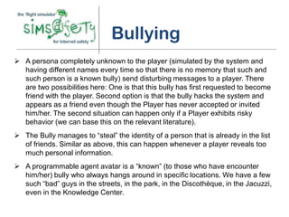 Bullying
 A persona completely unknown to the player (simulated by the system and
  having different names every time so that there is no memory that such and
  such person is a known bully) send disturbing messages to a player. There
  are two possibilities here: One is that this bully has first requested to become
  friend with the player. Second option is that the bully hacks the system and
  appears as a friend even though the Player has never accepted or invited
  him/her. The second situation can happen only if a Player exhibits risky
  behavior (we can base this on the relevant literature).
 The Bully manages to “steal” the identity of a person that is already in the list
  of friends. Similar as above, this can happen whenever a player reveals too
  much personal information.
 A programmable agent avatar is a “known” (to those who have encounter
  him/her) bully who always hangs around in specific locations. We have a few
  such “bad” guys in the streets, in the park, in the Discothèque, in the Jacuzzi,
  even in the Knowledge Center.
 