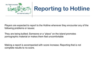 Reporting to Hotline

Players are expected to report to the Hotline whenever they encounter any of the
following problems or issues:

They are being bullied; Someone or a “place” on the island promotes
pornographic material or makes them feel uncomfortable


Making a report is accompanied with score increase. Reporting that is not
complete results to no score.
 
