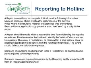 Reporting to Hotline
A Report is considered as complete if it includes the following information:
Name of person or object creating the disturbance or the bullying
Place where the disturbing material or experience was encountered
Exact evidence, eg should copy paste the exact text “sent” by a bully to the
player

A Report should be made within a reasonable time frame following the negative
experience. The chances for the Hotline to identify the “criminal” disappear are
time passes. Therefore, a Report must be made within a time window equal to
[OptimalReportingTime] to benefit from the full [ReportingAward]. The award
should fall exponentially as time passes

Someone encouraging another person to file a Report must be awarded some
points equal to [EncourageAward]

Someone accompanying another person to the Reporting facility should benefit
from an [ReportAccompanyAward]
 