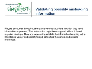 Validating possibly misleading
                              information



Players encounter throughout the game various situations in which they need
information to proceed. That information might be wrong and will contribute to
negative earnings. They are expected to validate the information by going to the
Knowledge Center and searching and consulting the correct and reliable
references.
 