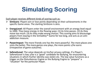 Simulating Scoring
Each player receives different kinds of scoring such as:
 SimScore: Players win or lose points depending on their achievements in the
   specific Game areas. The starting SimScore is zero.
 EnergyLevel: All Players enter the overall environment with an energy level equal
  to 1000. They loose energy in the flowing ways: (1) As time passes. (2) As they
  move too much. (3) As they make wrong choices. This scoring aims to discourage
  players from staying in the SimSafety™ Game for too long, and acts as an anti-
  addiction measure.
 PowerImpact: The more friends one has the more powerful. The more places one
  visits the better. The more games one plays, the more points s/he earns
  (irrespective of game outcome).
 SafenetLevel: The value depends on his/her privacy settings. If a Player’s
  SafenetLevel is low, s/he is a “good” candidate for Bullying, for encountering
  situations in which his/her identity was stolen etc. The low value functions as a
  trigger on the Disturbances Engine or the Bullying Engine to “prepare” a
  “situation” for the particular Player.
 
